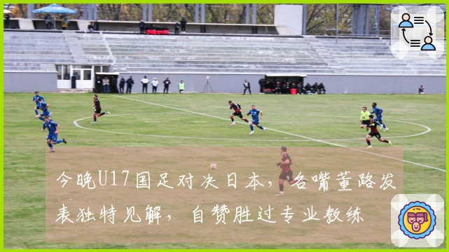 今晚U17国足对决日本，名嘴董路发表独特见解，自赞胜过专业教练