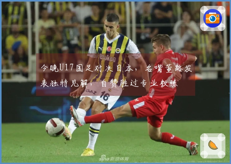 今晚U17国足对决日本，名嘴董路发表独特见解，自赞胜过专业教练