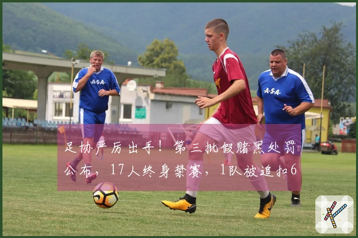 足协严厉出手！第三批假赌黑处罚公布，17人终身禁赛，1队被追扣6分