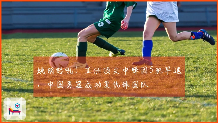 姚明怒吼！亚洲顶尖中锋因5犯早退，中国男篮成功复仇韩国队