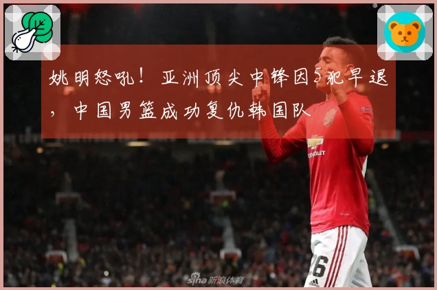 姚明怒吼！亚洲顶尖中锋因5犯早退，中国男篮成功复仇韩国队